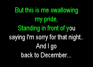 But this is me swallowing
my pride,
Standing in front of you

saying I'm sorry forthat night.
And I go
back to December...