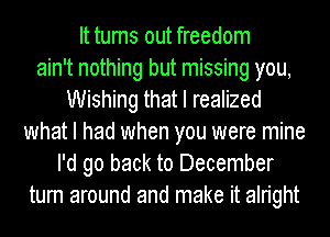 It turns out freedom
ain't nothing but missing you,
Wishing that I realized
what I had when you were mine
I'd go back to December
turn around and make it alright