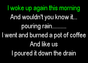 I woke up again this morning
And wouldn't you know it...
pouring rain ..........

I went and burned a pot of coffee
And like us

I poured it down the drain