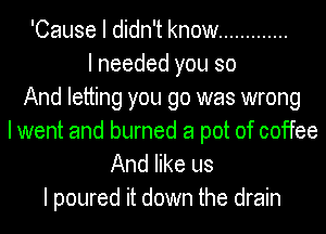 'Cause I didn't know .............
I needed you so
And letting you go was wrong
I went and burned a pot of coffee
And like us

I poured it down the drain