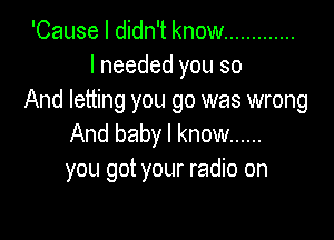 'Cause I didn't know .............
I needed you so
And letting you go was wrong

And baby I know ......
you got your radio on