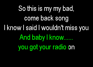 So this is my my bad,
come back song
I know I said I wouldn't miss you

And baby I know ......
you got your radio on