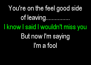 You're on the feel good side
of leaving ................
I know I said I wouldn't miss you

But now I'm saying
Imamm