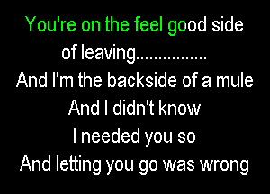 You're on the feel good side
of leaving ................
And I'm the backside of a mule
And I didn't know
I needed you so
And letting you go was wrong