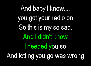 And baby I know...
you got your radio on
So this is my so sad,

And I didn't know
I needed you so
And letting you go was wrong