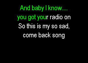 And baby I know...

you got your radio on
So this is my so sad,

come back song