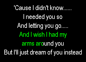 'Cause I didn't know ......
I needed you so
And letting you go .....

And I wish I had my
arms around you
But I'll just dream of you instead