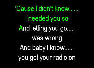 'Cause I didn't know ......
I needed you so
And letting you go .....

was wrong
And baby I know ......
you got your radio on