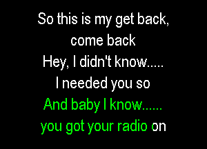 So this is my get back,
come back
Hey, I didn't know .....

I needed you so
And baby I know ......
you got your radio on