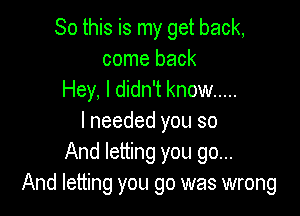 So this is my get back,
come back
Hey, I didn't know .....

I needed you so
And letting you go...
And letting you 90 was wrong