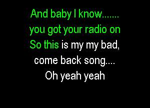 And baby I know .......
you got your radio on
So this is my my bad,

come back song....
Oh yeah yeah