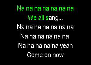 Na na na na na na na
We all sang...
Na na na na na na na

Na na na na na na
Na na na na na yeah
Come on now