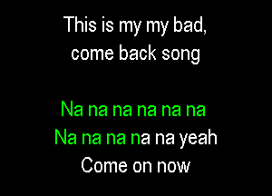 This is my my bad,
come back song

Na na na na na na
Na na na na na yeah
Come on now