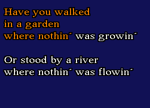 Have you walked
in a garden
where nothin' was growin'

Or stood by a river
where nothin' was flowin'