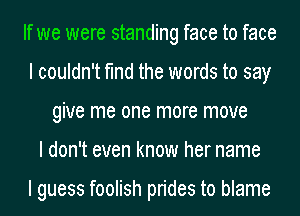 If we were standing face to face
I couldn't find the words to say
give me one more move
I don't even know her name

I guess foolish prides to blame