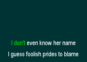 I don't even know her name

I guess foolish prides to blame