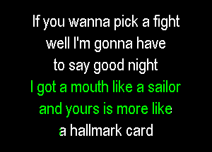 If you wanna pick a fight
well I'm gonna have
to say good night

I got a mouth like a sailor
and yours is more like
a hallmark card
