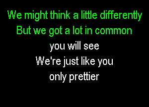 We might think a little differently
But we got a lot in common
you will see

We're just like you
only prettier