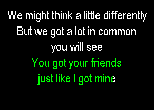 We might think a little differently
But we got a lot in common
you will see

You got your friends
just like I got mine