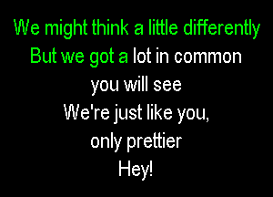We might think a little differently
But we got a lot in common
you will see

We're just like you,
only prettier
Hey!