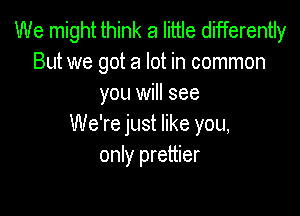 We might think a little differently
But we got a lot in common
you will see

We're just like you,
only prettier