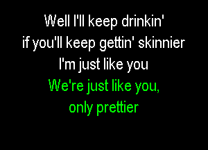 Well I'll keep drinkin'
if you'll keep gettin' skinnier
I'm just like you

We're just like you,
only prettier
