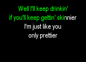 Well I'll keep drinkin'
if you'll keep gettin' skinnier
I'm just like you

only prettier