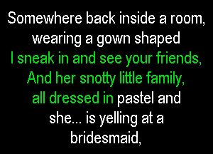 Somewhere back inside a room,
wearing a gown shaped
I sneak in and see your friends,
And her snotty little family,
all dressed in pastel and
she... is yelling at a
bridesmaid,