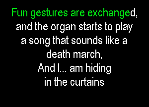 Fun gestures are exchanged,
and the organ starts to play
a song that sounds like a

death march,
And I... am hiding
in the curtains
