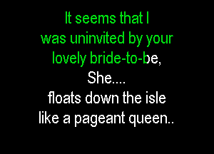 It seems that I
was uninvited by your
lovely bride-to-be,

She...
floats down the isle
like a pageant queen.