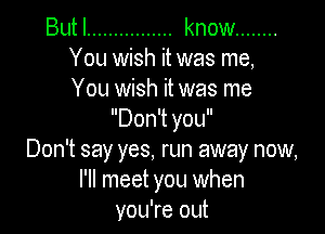 Butl ................ know ........
You wish it was me,
You wish it was me

Don't you
Don't say yes, run away now,
I'll meet you when
you're out