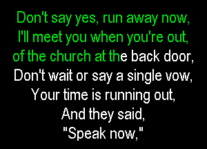 Don't say yes, run away now,
I'll meet you when you're out,
of the church at the back door,
Don't wait or say a single vow,
Your time is running out,

And they said,
Speak now,