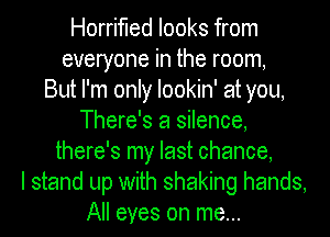 Horrifled looks from
everyone in the room,

But I'm only lookin' at you,
There's a silence,
there's my last chance,

I stand up with shaking hands,
All eyes on me...