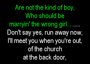 Are not the kind of boy,
Who should be
marryin' the wrong girl .........
Don't say yes, run away now,

I'll meet you when you're out,
of the church
at the back door,