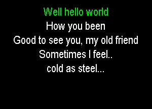 Well hello worid
How you been
Good to see you, my old friend

Sometimes I feel..
cold as steel...