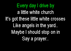Every day I drive by
a little white church
It's got these little white crosses

Like angels in the yard.
Maybe I should stop on in
Say a prayer..
