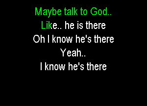 Maybe talk to God..
Like.. he is there
Oh I know he's there
Yeah..

I know he's there