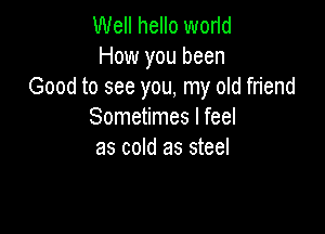 Well hello worid
How you been
Good to see you, my old friend

Sometimes I feel
as cold as steel