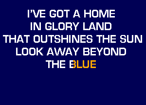 I'VE GOT A HOME
IN GLORY LAND
THAT OUTSHINES THE SUN
LOOK AWAY BEYOND
THE BLUE