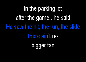 In the parking lot
after the game. he said
He saw the hit, the run, the slide

there ain't no
bigger fan