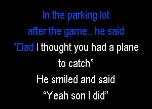 In the parking lot
after the game. he said
Dad I thought you had a plane

to catch
He smiled and said
Weah son I did