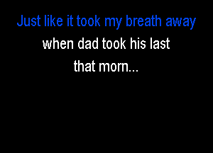 Just like it took my breath away
when dad took his last
that mom...