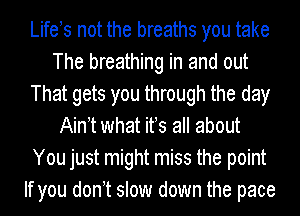 Lifets not the breaths you take
The breathing in and out
That gets you through the day
Aintt what its all about
You just might miss the point
If you dont slow down the pace