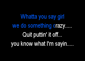 Whatta you say gin
we do something crazy .....

Quit puttin' it off...
you know what I'm sayin .....