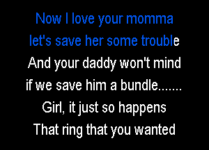 Now I love your momma
let's save her some trouble
And your daddy won't mind
if we save him a bundle .......

Girl, itjust so happens

That ring that you wanted