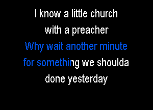 I know a little church
with a preacher
Why wait another minute

for something we shoulda
done yesterday