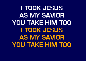 I TOOK JESUS
AS MY SAVIOR
YOU TAKE HIM T00
I TOOK JESUS
AS MY SAVIOR
YOU TAKE HIM T00