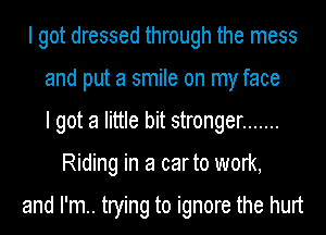 I got dressed through the mess
and put a smile on my face
I got a little bit stronger .......
Riding in a carto work,

and I'm.. trying to ignore the hurt