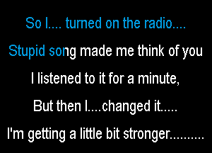 So I.... turned on the radio....
Stupid song made me think of you
I listened to it for a minute,
But then I....changed it .....

I'm getting a little bit stronger ..........