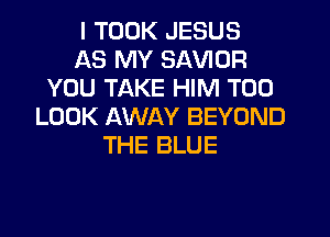 I TOOK JESUS
AS MY SAVIOR
YOU TAKE HIM T00
LOOK AWAY BEYOND
THE BLUE